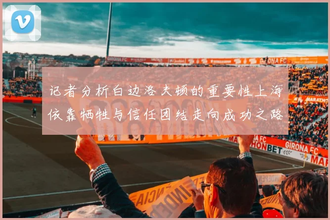 记者分析白边洛夫顿的重要性上海依靠牺牲与信任团结走向成功之路