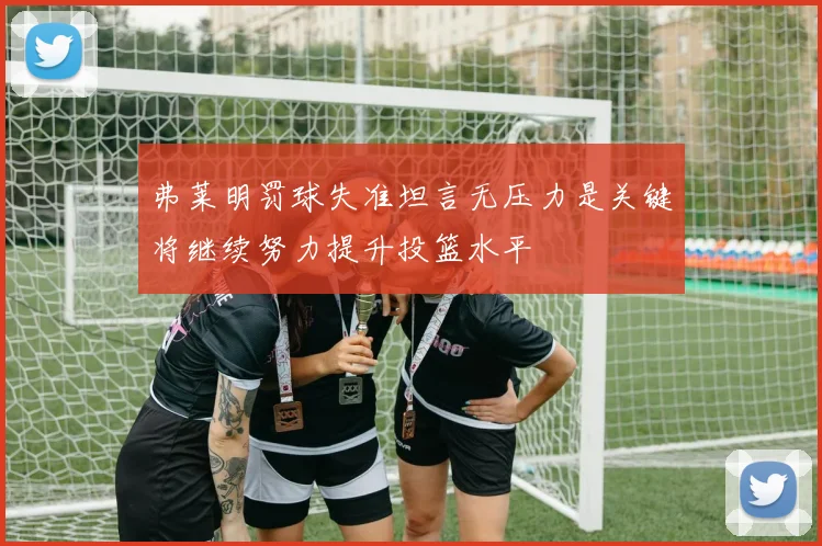 弗莱明罚球失准坦言无压力是关键将继续努力提升投篮水平