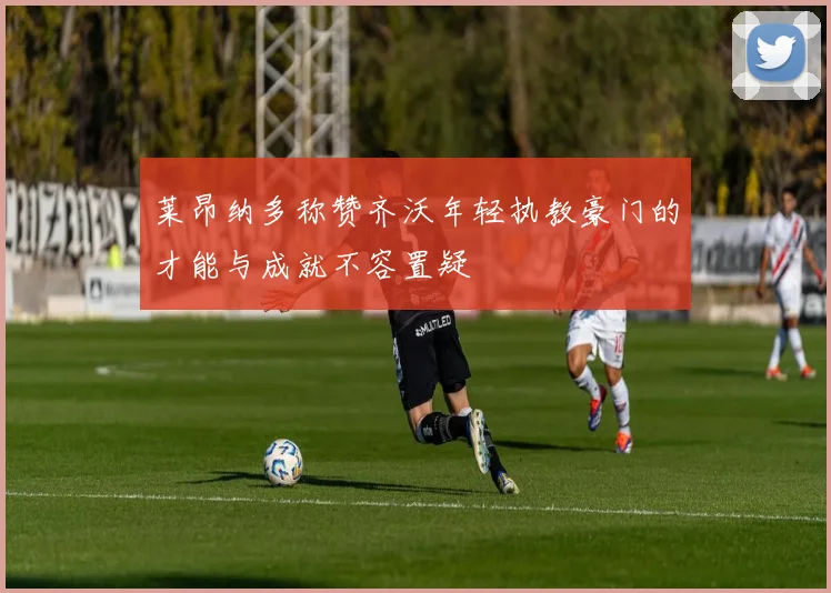 莱昂纳多称赞齐沃年轻执教豪门的才能与成就不容置疑