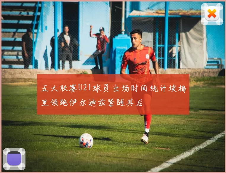 五大联赛U21球员出场时间统计埃梅里领跑伊尔迪兹紧随其后