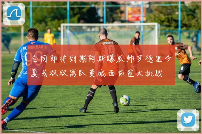 合同即将到期阿斯曝瓜帅罗德里今夏或双双离队曼城面临重大挑战