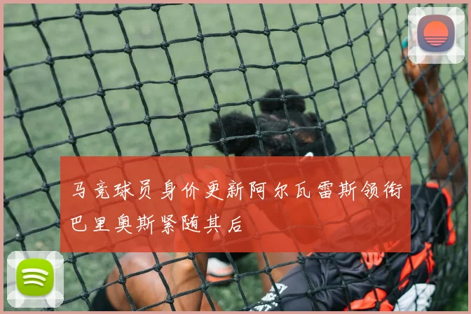 马竞球员身价更新阿尔瓦雷斯领衔巴里奥斯紧随其后