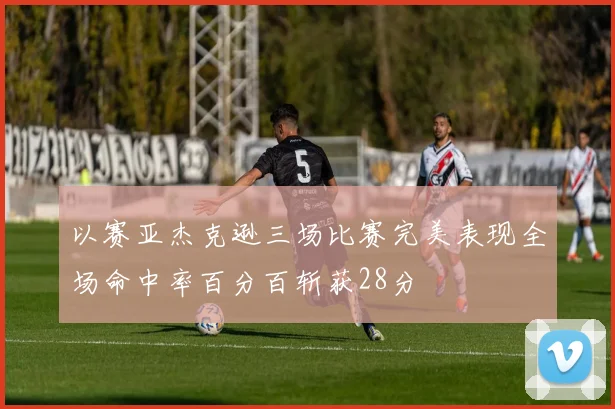 以赛亚杰克逊三场比赛完美表现全场命中率百分百斩获28分