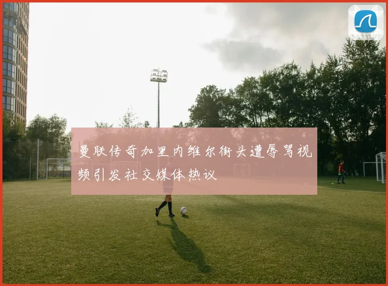 曼联传奇加里内维尔街头遭辱骂视频引发社交媒体热议